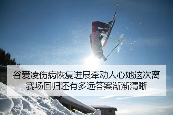 谷爱凌伤病恢复进展牵动人心她这次离赛场回归还有多远答案渐渐清晰